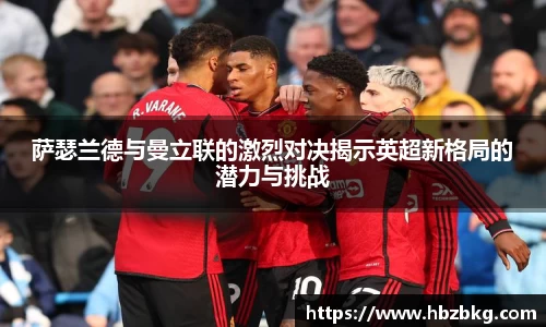 萨瑟兰德与曼立联的激烈对决揭示英超新格局的潜力与挑战